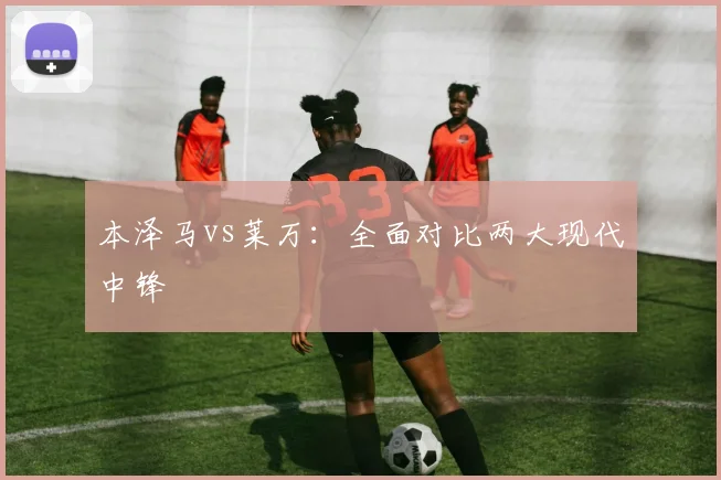 本泽马vs莱万：全面对比两大现代中锋