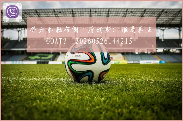 乔丹和勒布朗·詹姆斯:谁是真正的GOAT?_20260526144215