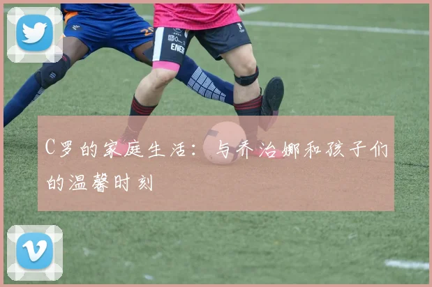C罗的家庭生活：与乔治娜和孩子们的温馨时刻