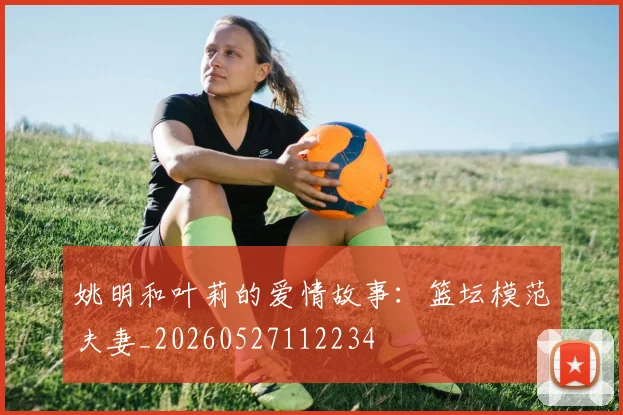 姚明和叶莉的爱情故事：篮坛模范夫妻_20260527112234