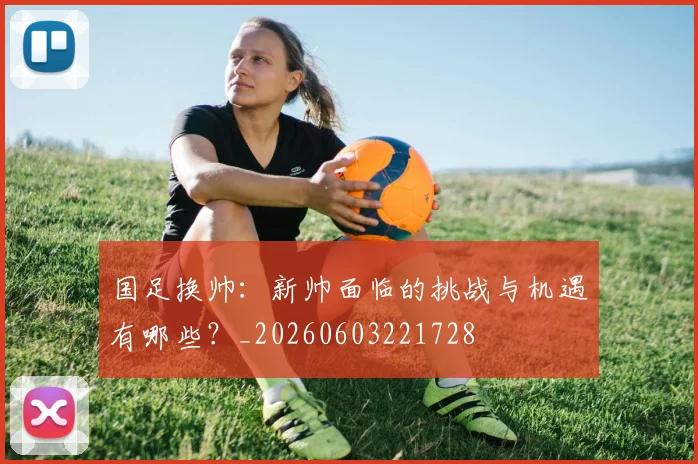 国足换帅:新帅面临的挑战与机遇有哪些?_20260603221728