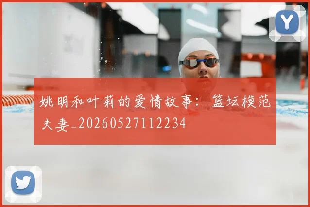 姚明和叶莉的爱情故事：篮坛模范夫妻_20260527112234
